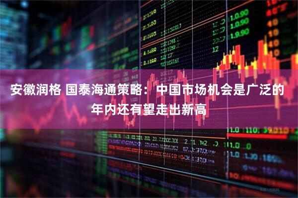 安徽润格 国泰海通策略：中国市场机会是广泛的 年内还有望走出新高
