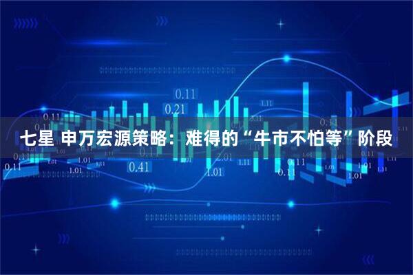 七星 申万宏源策略：难得的“牛市不怕等”阶段