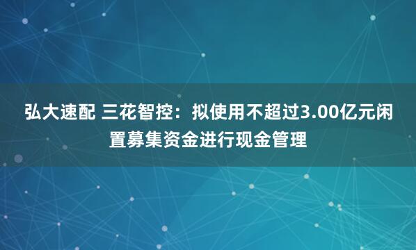 弘大速配 三花智控：拟使用不超过3.00亿元闲置募集资金进行现金管理