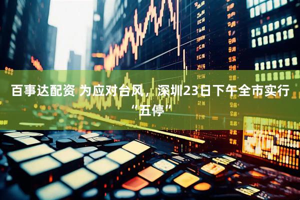 百事达配资 为应对台风，深圳23日下午全市实行“五停”