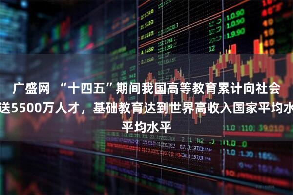 广盛网  “十四五”期间我国高等教育累计向社会输送5500万人才，基础教育达到世界高收入国家平均水平