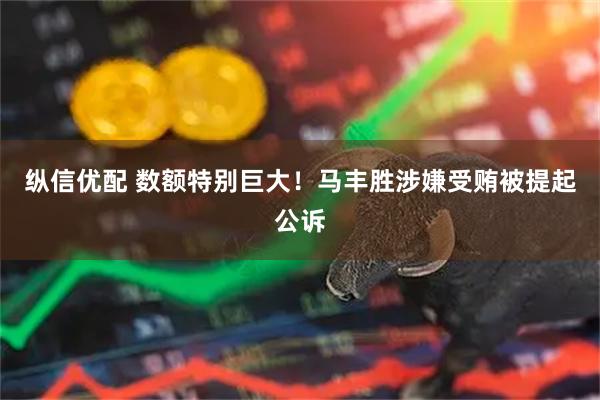 纵信优配 数额特别巨大！马丰胜涉嫌受贿被提起公诉