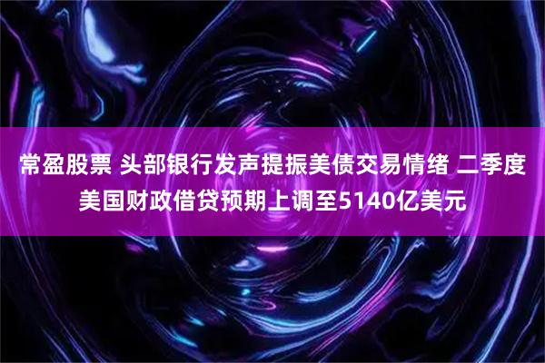 常盈股票 头部银行发声提振美债交易情绪 二季度美国财政借贷预期上调至5140亿美元