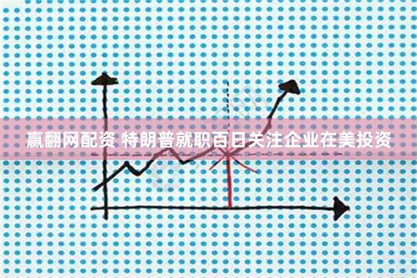 赢翻网配资 特朗普就职百日关注企业在美投资