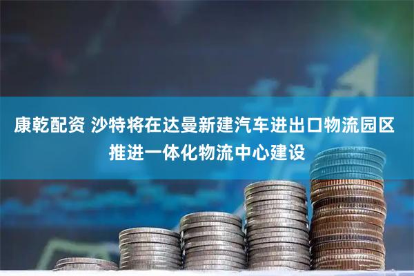 康乾配资 沙特将在达曼新建汽车进出口物流园区 推进一体化物流中心建设