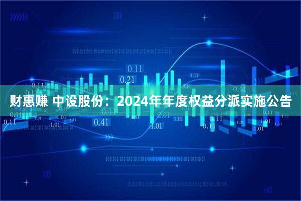 财惠赚 中设股份：2024年年度权益分派实施公告