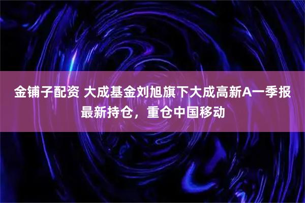 金铺子配资 大成基金刘旭旗下大成高新A一季报最新持仓，重仓中国移动