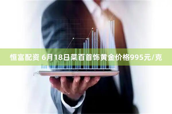 恒富配资 6月18日菜百首饰黄金价格995元/克