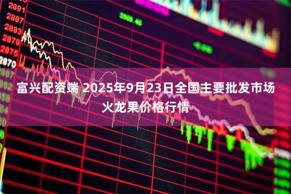 富兴配资端 2025年9月23日全国主要批发市场火龙果价格行情