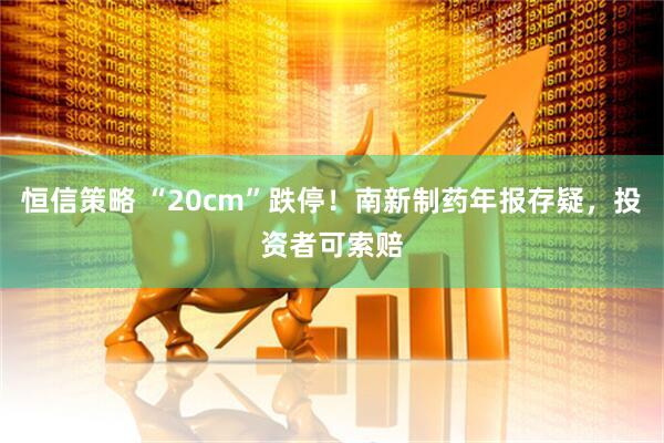 恒信策略 “20cm”跌停！南新制药年报存疑，投资者可索赔
