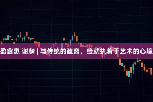 盈鑫惠 谢麟 | 与传统的疏离，绘就执着于艺术的心境