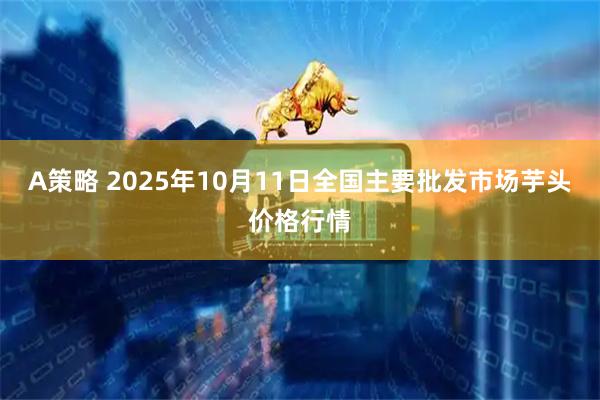 A策略 2025年10月11日全国主要批发市场芋头价格行情