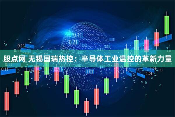 股点网 无锡国瑞热控：半导体工业温控的革新力量