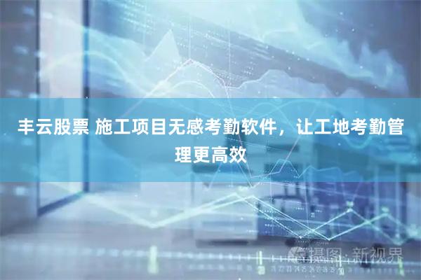 丰云股票 施工项目无感考勤软件，让工地考勤管理更高效