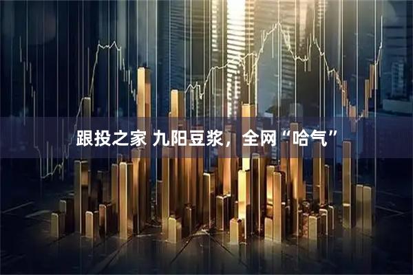跟投之家 九阳豆浆，全网“哈气”