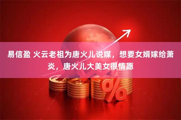 易信盈 火云老祖为唐火儿说媒，想要女婿嫁给萧炎，唐火儿大美女很情愿