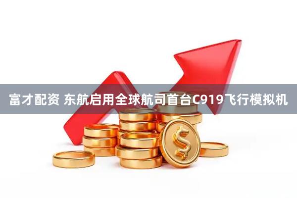 富才配资 东航启用全球航司首台C919飞行模拟机