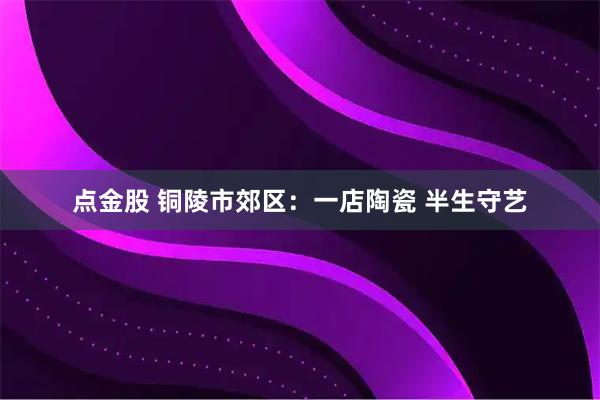 点金股 铜陵市郊区：一店陶瓷 半生守艺