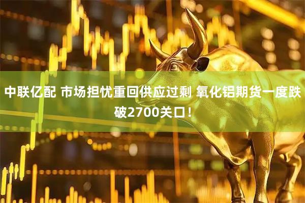 中联亿配 市场担忧重回供应过剩 氧化铝期货一度跌破2700关口！