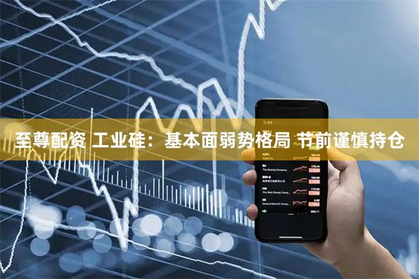 至尊配资 工业硅：基本面弱势格局 节前谨慎持仓