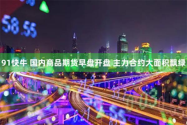 91快牛 国内商品期货早盘开盘 主力合约大面积飘绿