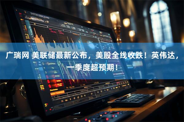 广瑞网 美联储最新公布，美股全线收跌！英伟达，一季度超预期！