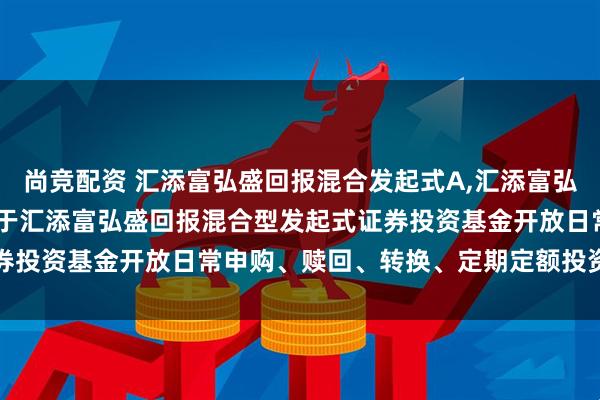 尚竞配资 汇添富弘盛回报混合发起式A,汇添富弘盛回报混合发起式C: 关于汇添富弘盛回报混合型发起式证券投资基金开放日常申购、赎回、转换、定期定额投资业务公告