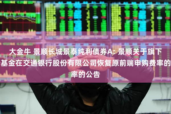 大金牛 景顺长城景泰纯利债券A: 景顺关于旗下部分基金在交通银行股份有限公司恢复原前端申购费率的公告