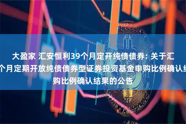 大盈家 汇安恒利39个月定开纯债债券: 关于汇安恒利39个月定期开放纯债债券型证券投资基金申购比例确认结果的公告