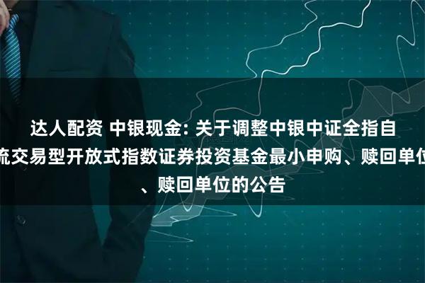 达人配资 中银现金: 关于调整中银中证全指自由现金流交易型开放式指数证券投资基金最小申购、赎回单位的公告