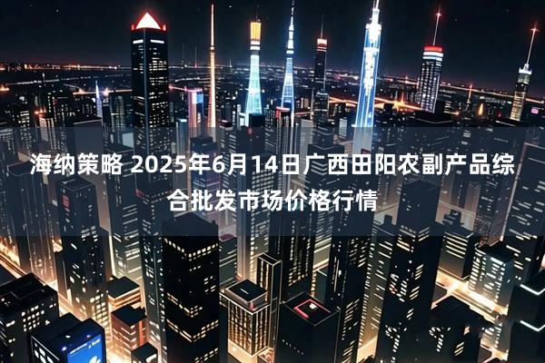 海纳策略 2025年6月14日广西田阳农副产品综合批发市场价格行情