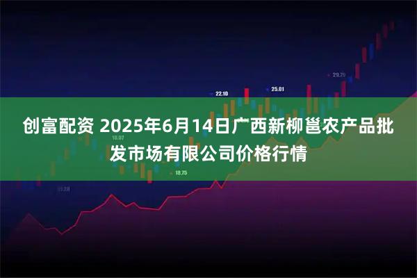 创富配资 2025年6月14日广西新柳邕农产品批发市场有限公司价格行情
