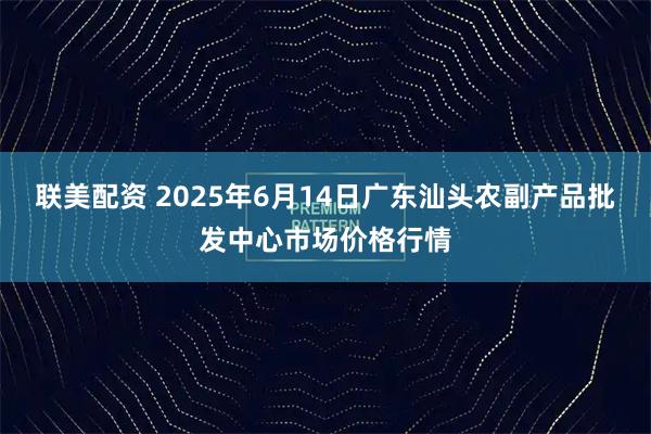 联美配资 2025年6月14日广东汕头农副产品批发中心市场价格行情