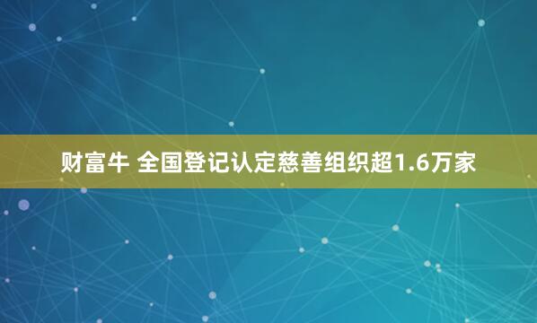 财富牛 全国登记认定慈善组织超1.6万家