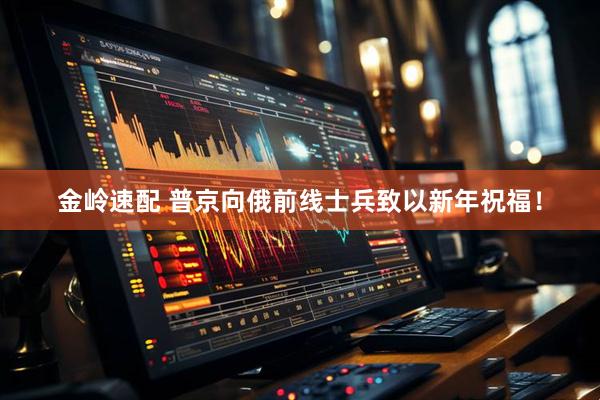 金岭速配 普京向俄前线士兵致以新年祝福！