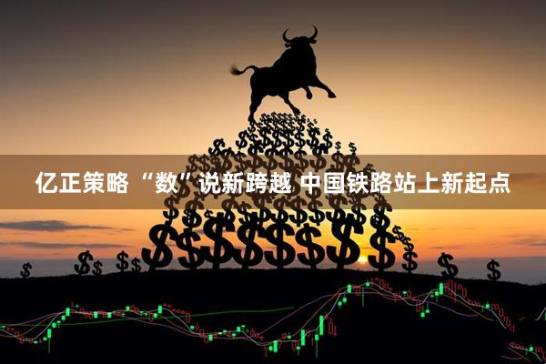 亿正策略 “数”说新跨越 中国铁路站上新起点