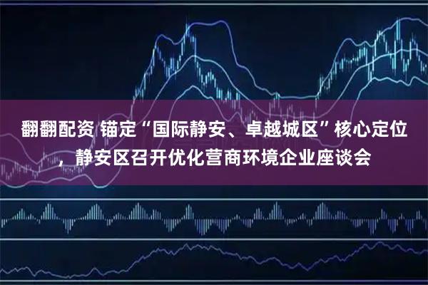 翻翻配资 锚定“国际静安、卓越城区”核心定位，静安区召开优化营商环境企业座谈会