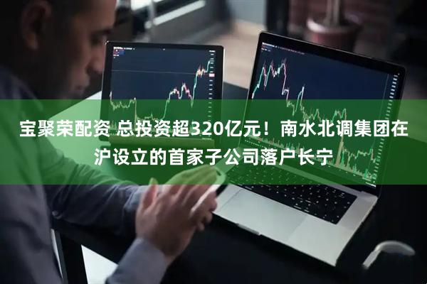 宝聚荣配资 总投资超320亿元！南水北调集团在沪设立的首家子公司落户长宁