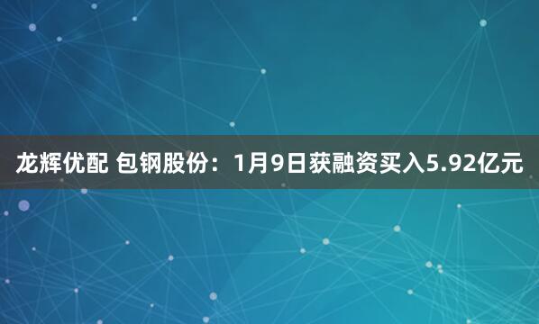 龙辉优配 包钢股份：1月9日获融资买入5.92亿元