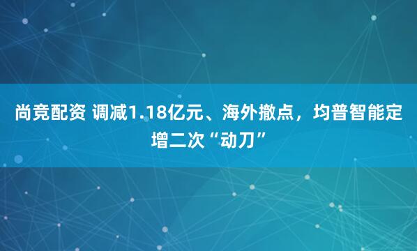 尚竞配资 调减1.18亿元、海外撤点，均普智能定增二次“动刀”