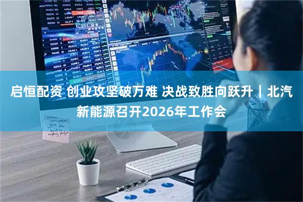 启恒配资 创业攻坚破万难 决战致胜向跃升｜北汽新能源召开2026年工作会