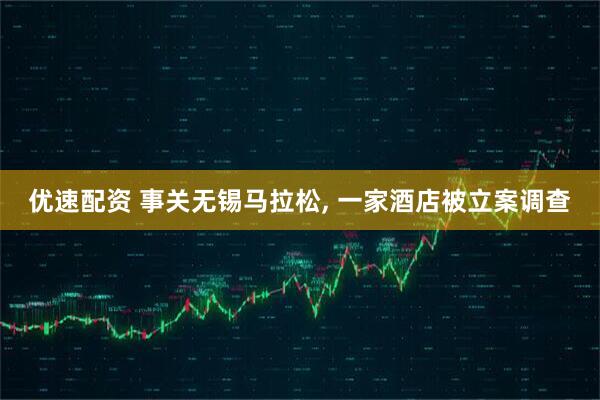 优速配资 事关无锡马拉松, 一家酒店被立案调查