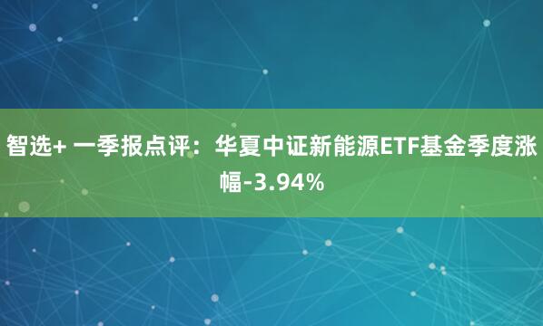 智选+ 一季报点评：华夏中证新能源ETF基金季度涨幅-3.94%