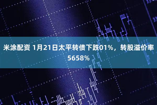 米涂配资 1月21日太平转债下跌01%，转股溢价率5658%