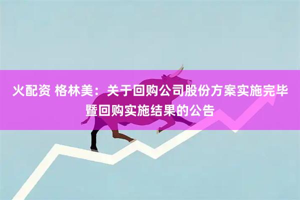 火配资 格林美：关于回购公司股份方案实施完毕暨回购实施结果的公告