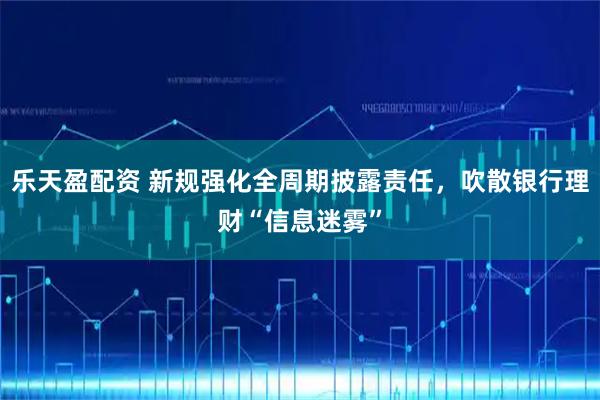乐天盈配资 新规强化全周期披露责任，吹散银行理财“信息迷雾”
