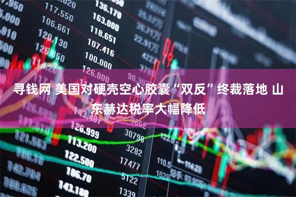 寻钱网 美国对硬壳空心胶囊“双反”终裁落地 山东赫达税率大幅降低