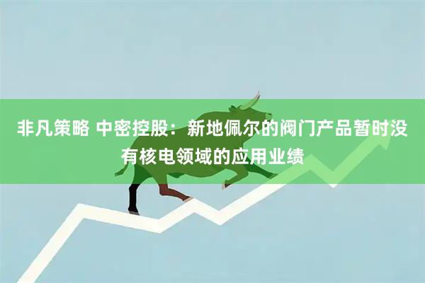 非凡策略 中密控股：新地佩尔的阀门产品暂时没有核电领域的应用业绩