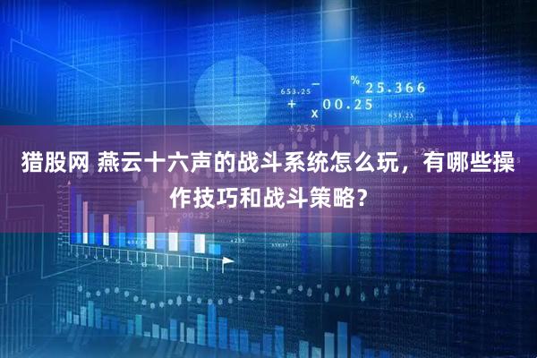 猎股网 燕云十六声的战斗系统怎么玩，有哪些操作技巧和战斗策略？