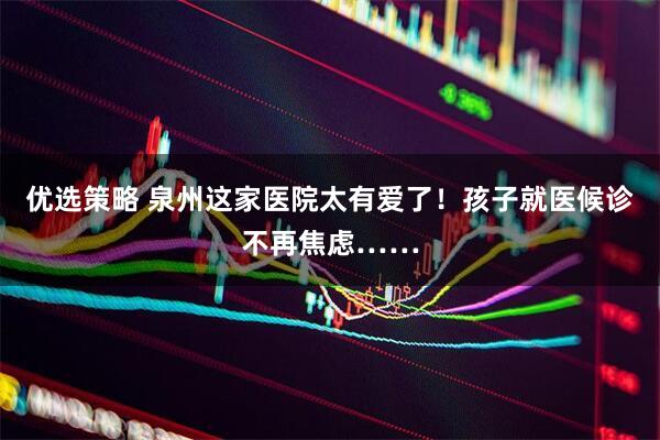优选策略 泉州这家医院太有爱了！孩子就医候诊不再焦虑……
